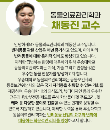 동물의료관리학과 채동진 교수 안녕하세요? 동물의료관리학과 채동진 교수입니다. 반려동물 관련 산업은 매년 증가하고 있으며, 이에 따라 반려동물에 대한 윤리적 인식도 향상되고 있습니다. 이러한 급변하는 환경에 대응하기 위해 우송대학교 동물의료관리학과는 지식, 기술 그리고 인성을 갖춘 우수한 동물 전문가를 양성하고자 합니다. 우송대학교 동물의료관리학과는 동물보건사와 동물보건위생사와 같은 국가 자격증을 취득할 수 있는 기회를 제공하며, 우송대학 내의 외식조리, 뷰티디자인 등의 우수한 전공과 융합부전공 제도를 통해 학생들이 펫 푸드조리, 펫 케어 등 다양한 분야로 진출할 수 있는 인재로 성장할 수 있도록 지원하고 있습니다. 이러한 노력을 통해 우송대학교 동물의료관리 학과는 반려동물 산업의 요구와 변화에 대응하는 학문적인 리더를 양성하고자 합니다.